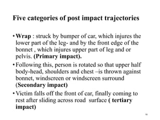 Five categories of post impact trajectories
•Wrap : struck by bumper of car, which injures the
lower part of the leg- and by the front edge of the
bonnet , which injures upper part of leg and or
pelvis. (Primary impact).
•Following this, person is rotated so that upper half
body-head, shoulders and chest –is thrown against
bonnet, windscreen or windscreen surround
(Secondary impact)
•Victim falls off the front of car, finally coming to
rest after sliding across road surface ( tertiary
impact)
19
 