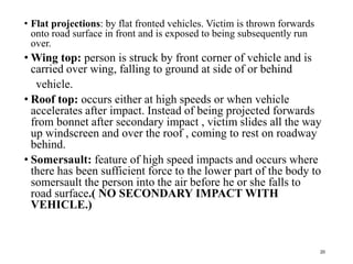 • Flat projections: by flat fronted vehicles. Victim is thrown forwards
onto road surface in front and is exposed to being subsequently run
over.
• Wing top: person is struck by front corner of vehicle and is
carried over wing, falling to ground at side of or behind
vehicle.
• Roof top: occurs either at high speeds or when vehicle
accelerates after impact. Instead of being projected forwards
from bonnet after secondary impact , victim slides all the way
up windscreen and over the roof , coming to rest on roadway
behind.
• Somersault: feature of high speed impacts and occurs where
there has been sufficient force to the lower part of the body to
somersault the person into the air before he or she falls to
road surface.( NO SECONDARY IMPACT WITH
VEHICLE.)
20
 