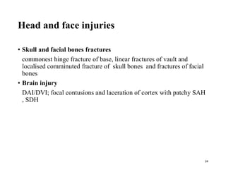 Head and face injuries
• Skull and facial bones fractures
commonest hinge fracture of base, linear fractures of vault and
localised comminuted fracture of skull bones and fractures of facial
bones
• Brain injury
DAI/DVI; focal contusions and laceration of cortex with patchy SAH
, SDH
24
 