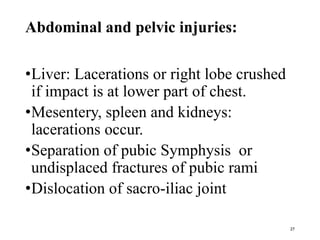 Abdominal and pelvic injuries:
•Liver: Lacerations or right lobe crushed
if impact is at lower part of chest.
•Mesentery, spleen and kidneys:
lacerations occur.
•Separation of pubic Symphysis or
undisplaced fractures of pubic rami
•Dislocation of sacro-iliac joint
27
 