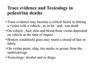 Trace evidence and Toxicology in
pedestrian deaths
•Trace evidence may become a critical factor in linking
a victim with a vehicle , as in hit –and –run death
•On vehicle , hair, skin and blood from victim deposited
on vehicle at the time of impact .
•Broken windshield glass may retain a strand of hair or
fabric
•On victim-paint, chip, tire marks or grease from the
undercarriage
•Toxicology: alcohol and or drugs.
 