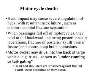 Motor cycle deaths
•Head impact may cause severe angulation of
neck, with resultant neck injury , such as
atlanto-occipital fracture separation
•When passenger fall off of motorcycles, they
tend to fall backward, incurring posterior scalp
lacerations, fracture of posterior skull( basilar
fossae )and contre-coup brain contusions.
•Motor cyclist may drive into the back of large
vehicle e.g. truck , known as “under-running
or tail- gating”
• Head and shoulders are smashed against the tail
board , even decapitation may occur.
 