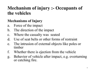 Mechanism of injury :- Occupants of
the vehicles
Mechanisms of Injury
a. Force of the impact
b. The direction of the impact
c. Where the casualty was seated
d. Use of seat belts or other forms of restraint
e. The intrusion of external objects like poles or
timber
f. Whether there is ejection from the vehicle
g. Behavior of vehicle after impact, e.g. overturning
or catching fire.
3
 