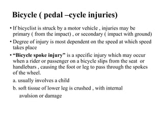 Bicycle ( pedal –cycle injuries)
• If bicyclist is struck by a motor vehicle , injuries may be
primary ( from the impact) , or secondary ( impact with ground)
• Degree of injury is most dependent on the speed at which speed
takes place
• “Bicycle spoke injury” is a specific injury which may occur
when a rider or passenger on a bicycle slips from the seat or
handlebars , causing the foot or leg to pass through the spokes
of the wheel.
a. usually involves a child
b. soft tissue of lower leg is crushed , with internal
avulsion or damage
 
