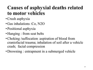 Causes of asphyxial deaths related
to motor vehicles
•Crush asphyxia
•Gas inhalations :Co, N2O
•Positional asphyxia
•Hanging : from seat belts
•Choking /suffocation :aspiration of blood from
craniofacial trauma; inhalation of soil after a vehicle
crash; facial compression
•Drowning : entrapment in a submerged vehicle
31
 