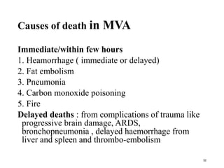 Causes of death in MVA
Immediate/within few hours
1. Heamorrhage ( immediate or delayed)
2. Fat embolism
3. Pneumonia
4. Carbon monoxide poisoning
5. Fire
Delayed deaths : from complications of trauma like
progressive brain damage, ARDS,
bronchopneumonia , delayed haemorrhage from
liver and spleen and thrombo-embolism
32
 