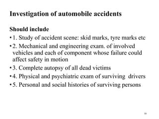 Investigation of automobile accidents
Should include
•1. Study of accident scene: skid marks, tyre marks etc
•2. Mechanical and engineering exam. of involved
vehicles and each of component whose failure could
affect safety in motion
•3. Complete autopsy of all dead victims
•4. Physical and psychiatric exam of surviving drivers
•5. Personal and social histories of surviving persons
33
 