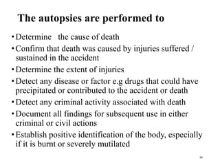 The autopsies are performed to
•Determine the cause of death
•Confirm that death was caused by injuries suffered /
sustained in the accident
•Determine the extent of injuries
•Detect any disease or factor e.g drugs that could have
precipitated or contributed to the accident or death
•Detect any criminal activity associated with death
•Document all findings for subsequent use in either
criminal or civil actions
•Establish positive identification of the body, especially
if it is burnt or severely mutilated
34
 