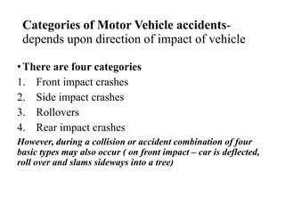 Categories of Motor Vehicle accidents-
depends upon direction of impact of vehicle
•There are four categories
1. Front impact crashes
2. Side impact crashes
3. Rollovers
4. Rear impact crashes
However, during a collision or accident combination of four
basic types may also occur ( on front impact – car is deflected,
roll over and slams sideways into a tree)
 