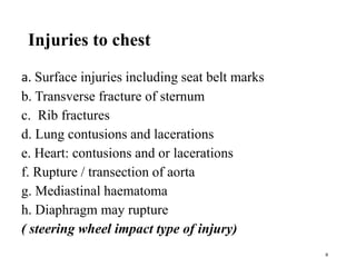 Injuries to chest
a. Surface injuries including seat belt marks
b. Transverse fracture of sternum
c. Rib fractures
d. Lung contusions and lacerations
e. Heart: contusions and or lacerations
f. Rupture / transection of aorta
g. Mediastinal haematoma
h. Diaphragm may rupture
( steering wheel impact type of injury)
9
 