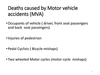 Deaths caused by Motor vehicle
accidents (MVA)
•Occupants of vehicle ( driver, front seat passengers
and back seat passengers)
•Injuries of pedestrian
•Pedal Cyclists ( Bicycle mishaps)
•Two wheeled Motor cycles (motor cycle mishaps)
1
 