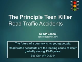 The Principle Teen Killer
Road Traffic Accidents
The future of a country is its young people.
Road traffic accidents are the leading cause of death
globally among 15-19 years.
Sec Gen WHO 2014
Dr CP Bansal
cpbansal@gmail.com
 