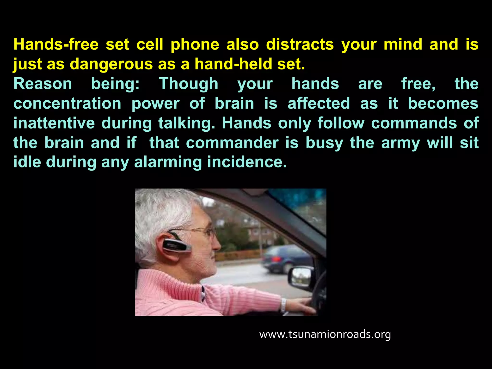 Hands-free set cell phone also distracts your mind and is
just as dangerous as a hand-held set.
Reason being: Though your hands are free, the
concentration power of brain is affected as it becomes
inattentive during talking. Hands only follow commands of
the brain and if that commander is busy the army will sit
idle during any alarming incidence.




                              www.tsunamionroads.org
 