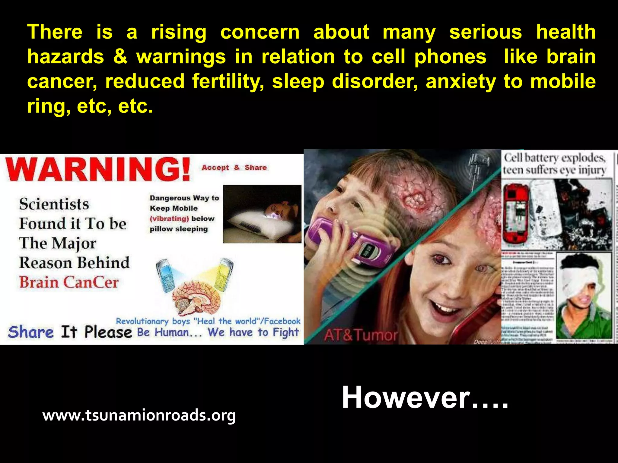 There is a rising concern about many serious health
hazards & warnings in relation to cell phones like brain
cancer, reduced fertility, sleep disorder, anxiety to mobile
ring, etc, etc.




 www.tsunamionroads.org
                                 However….
 