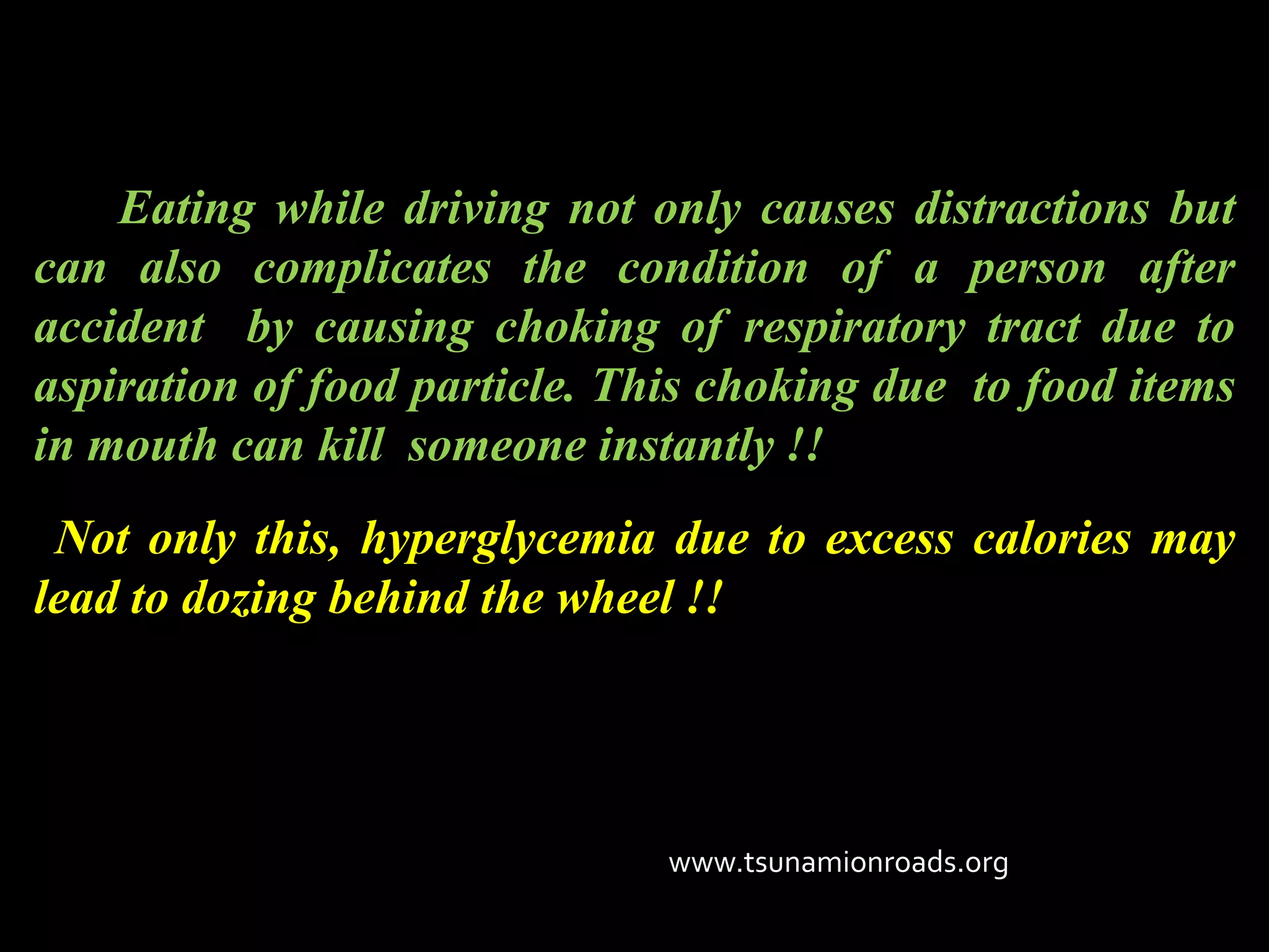 Eating while driving not only causes distractions but
can also complicates the condition of a person after
accident by causing choking of respiratory tract due to
aspiration of food particle. This choking due to food items
in mouth can kill someone instantly !!
 Not only this, hyperglycemia due to excess calories may
lead to dozing behind the wheel !!




                               www.tsunamionroads.org
 