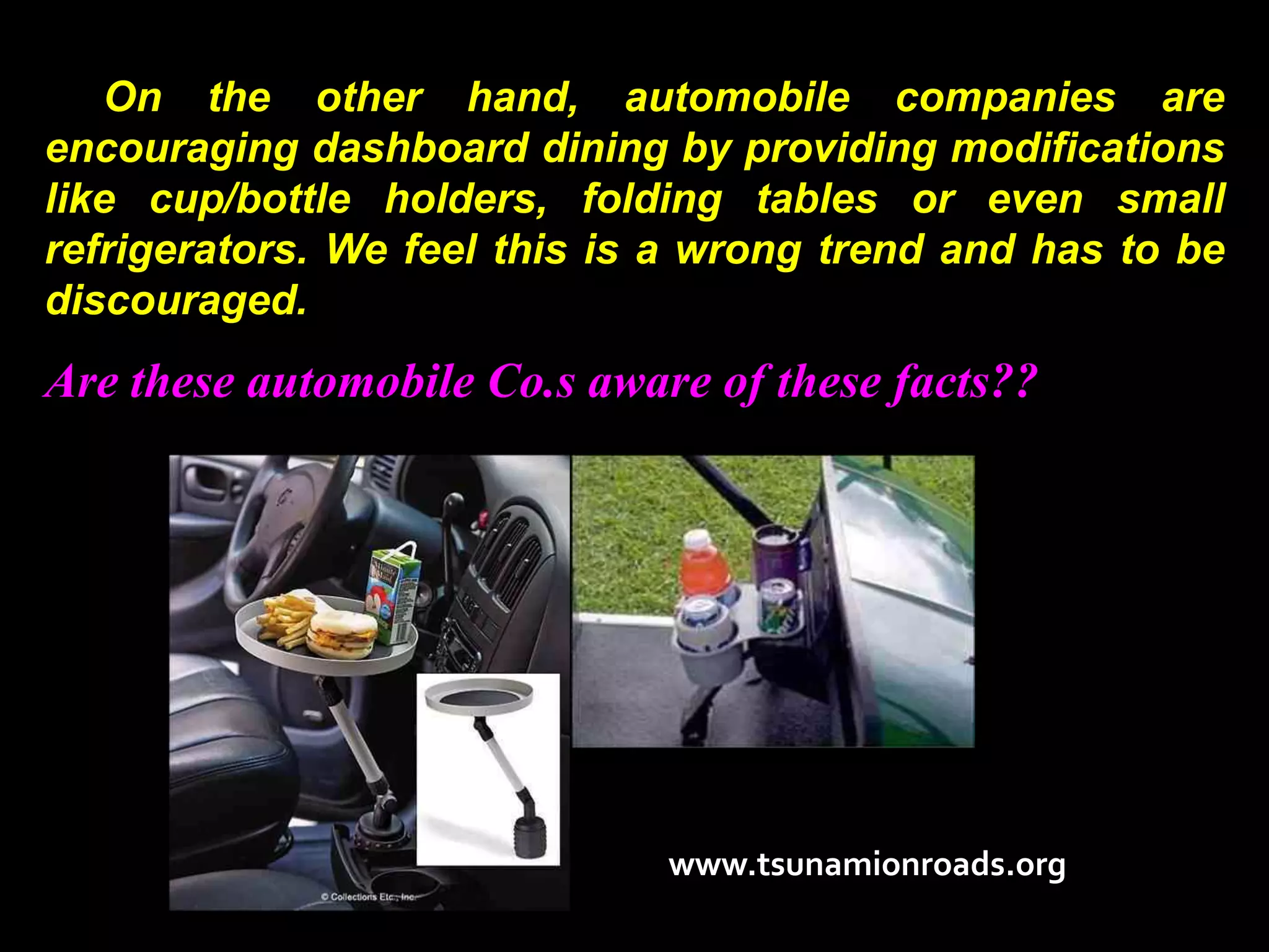 On the other hand, automobile companies are
encouraging dashboard dining by providing modifications
like cup/bottle holders, folding tables or even small
refrigerators. We feel this is a wrong trend and has to be
discouraged.
Are these automobile Co.s aware of these facts??




                              www.tsunamionroads.org
 