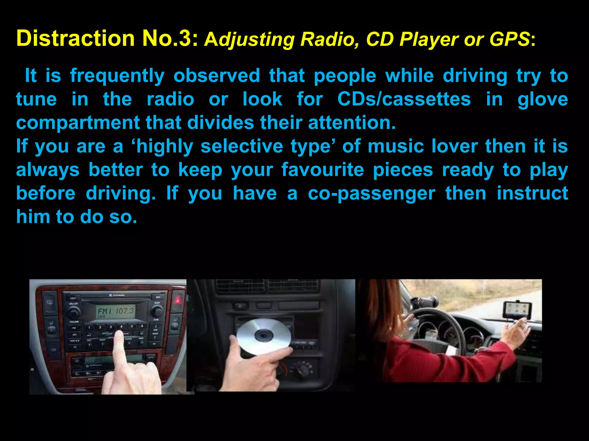 Distraction No.3: Adjusting Radio, CD Player or GPS:
  It is frequently observed that people while driving try to
tune in the radio or look for CDs/cassettes in glove
compartment that divides their attention.
If you are a ‘highly selective type’ of music lover then it is
always better to keep your favourite pieces ready to play
before driving. If you have a co-passenger then instruct
him to do so.
 