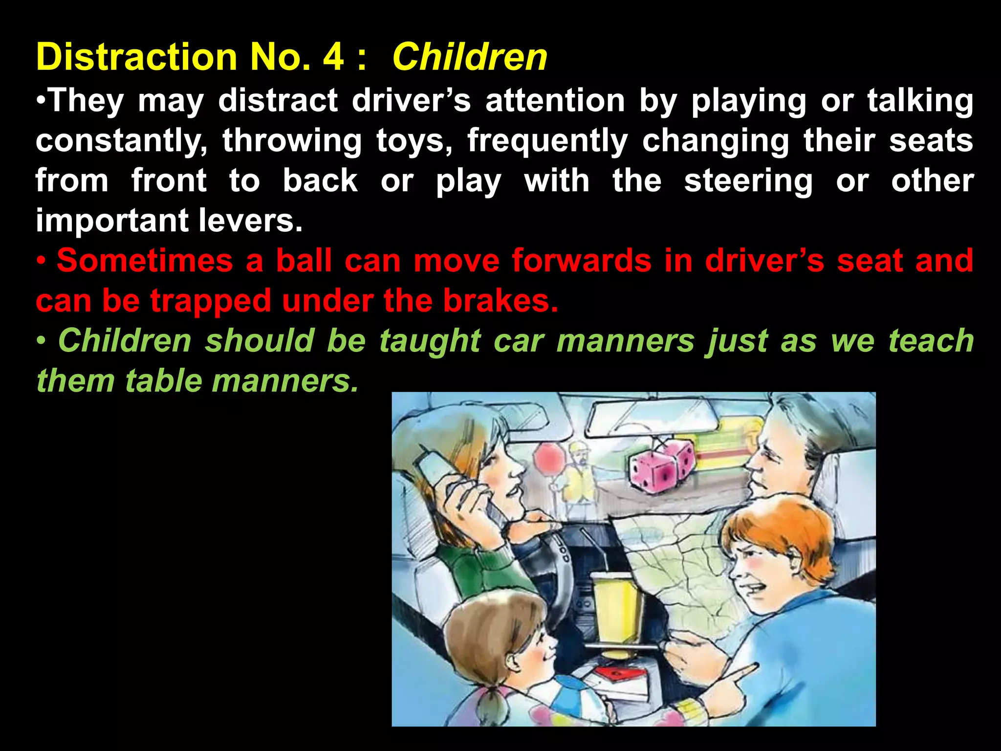 Distraction No. 4 : Children
•They may distract driver’s attention by playing or talking
constantly, throwing toys, frequently changing their seats
from front to back or play with the steering or other
important levers.
• Sometimes a ball can move forwards in driver’s seat and
can be trapped under the brakes.
• Children should be taught car manners just as we teach
them table manners.
 