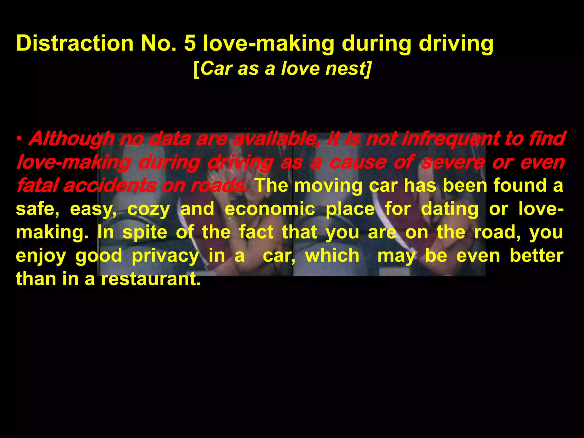 Distraction No. 5 love-making during driving
                    [Car as a love nest]


• Although no data are available, it is not infrequent to find
love-making during driving as a cause of severe or even
fatal accidents on roads. The moving car has been found a
safe, easy, cozy and economic place for dating or love-
making. In spite of the fact that you are on the road, you
enjoy good privacy in a car, which may be even better
than in a restaurant.
 