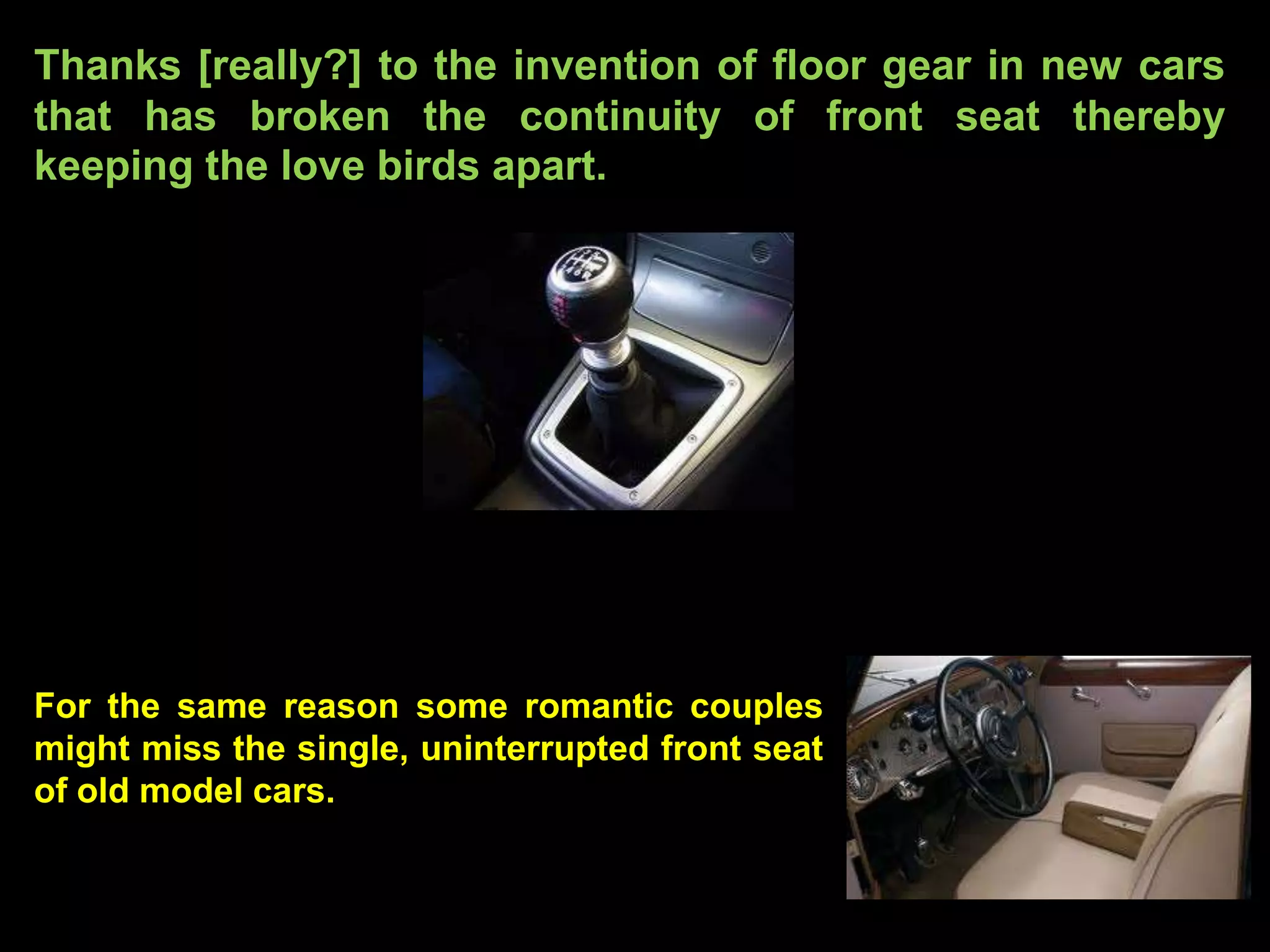 Thanks [really?] to the invention of floor gear in new cars
that has broken the continuity of front seat thereby
keeping the love birds apart.




For the same reason some romantic couples
might miss the single, uninterrupted front seat
of old model cars.
 