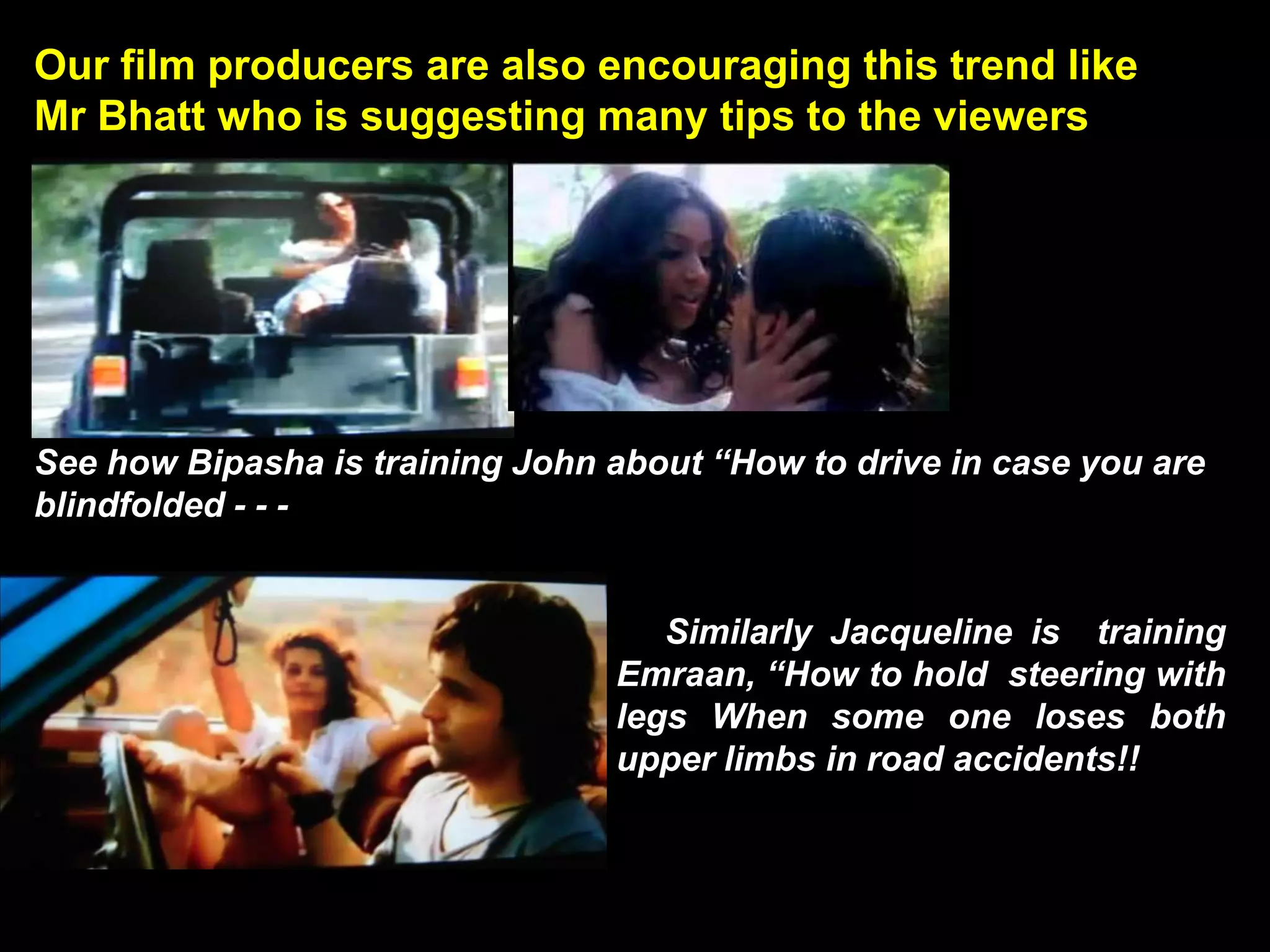 Our film producers are also encouraging this trend like
Mr Bhatt who is suggesting many tips to the viewers




See how Bipasha is training John about “How to drive in case you are
blindfolded - - -


                                    Similarly Jacqueline is training
                                 Emraan, “How to hold steering with
                                 legs When some one loses both
                                 upper limbs in road accidents!!
 