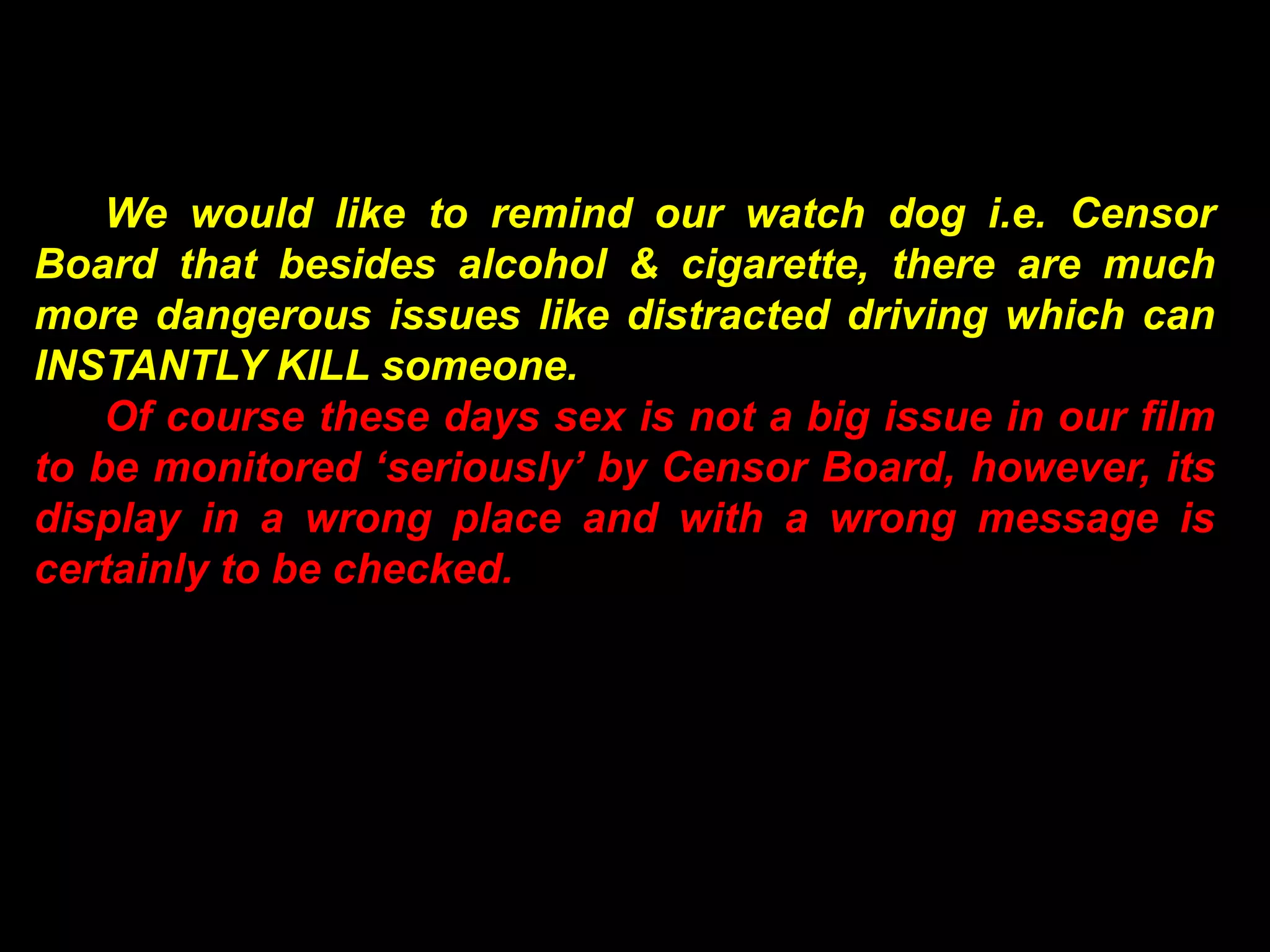 We would like to remind our watch dog i.e. Censor
Board that besides alcohol & cigarette, there are much
more dangerous issues like distracted driving which can
INSTANTLY KILL someone.
    Of course these days sex is not a big issue in our film
to be monitored ‘seriously’ by Censor Board, however, its
display in a wrong place and with a wrong message is
certainly to be checked.
 