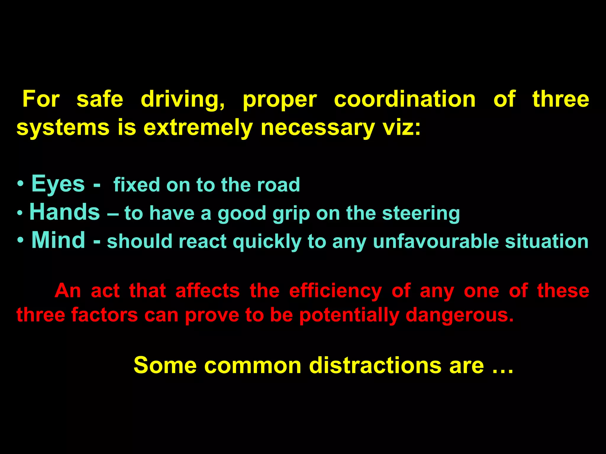For safe driving, proper coordination of three
systems is extremely necessary viz:

• Eyes - fixed on to the road
• Hands – to have a good grip on the steering
• Mind - should react quickly to any unfavourable situation

    An act that affects the efficiency of any one of these
three factors can prove to be potentially dangerous.

            Some common distractions are …
 
