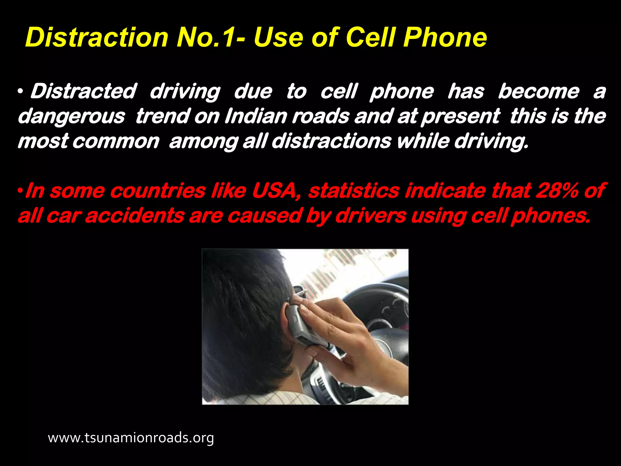 Distraction No.1- Use of Cell Phone
• Distracted driving due to cell phone has become a
dangerous trend on Indian roads and at present this is the
most common among all distractions while driving.

•In some countries like USA, statistics indicate that 28% of
all car accidents are caused by drivers using cell phones.




   www.tsunamionroads.org
 