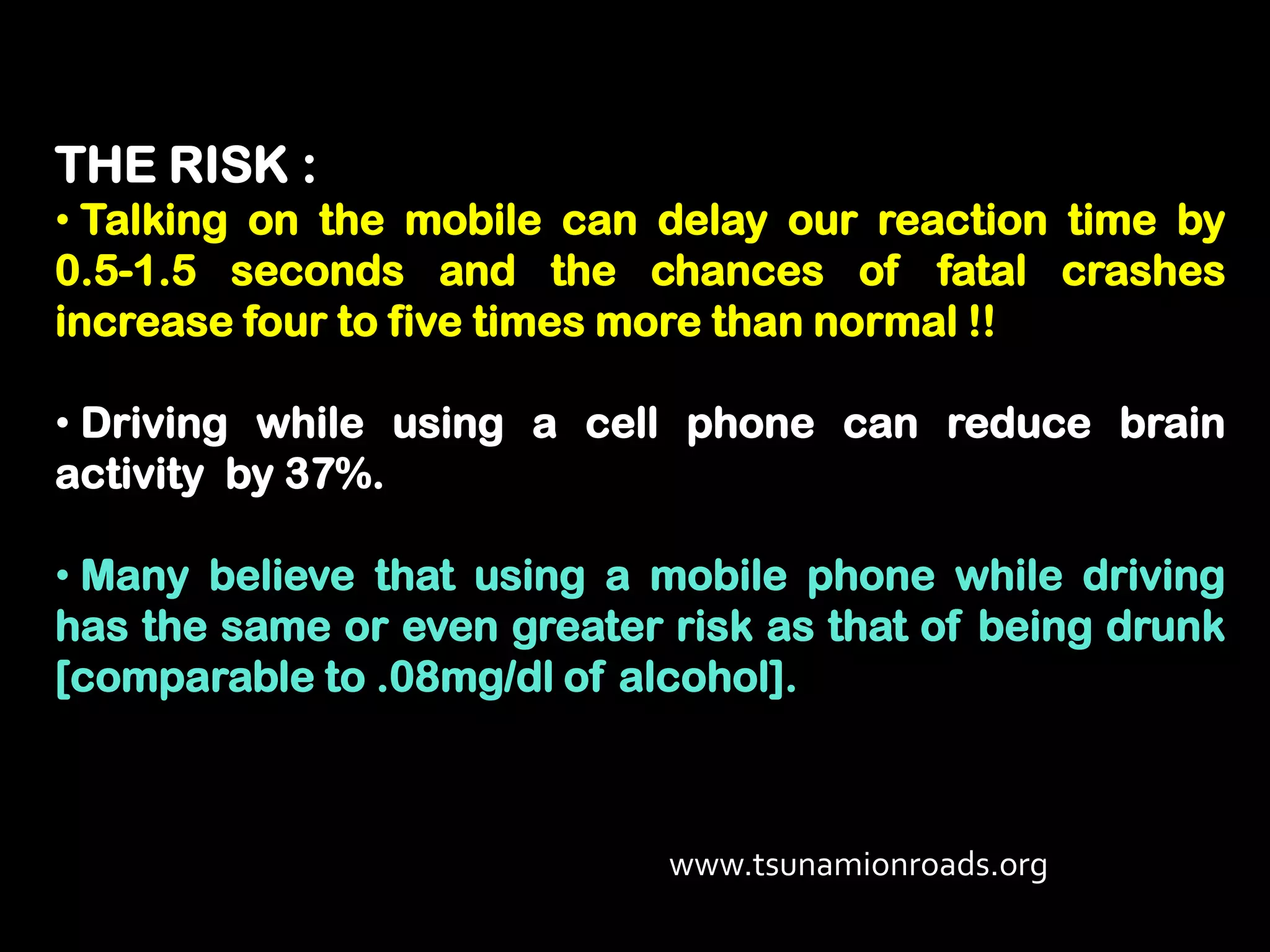 THE RISK :
• Talking on the mobile can delay our reaction time by
0.5-1.5 seconds and the chances of fatal crashes
increase four to five times more than normal !!

• Driving while using a cell phone can reduce brain
activity by 37%.

• Many believe that using a mobile phone while driving
has the same or even greater risk as that of being drunk
[comparable to .08mg/dl of alcohol].



                             www.tsunamionroads.org
 