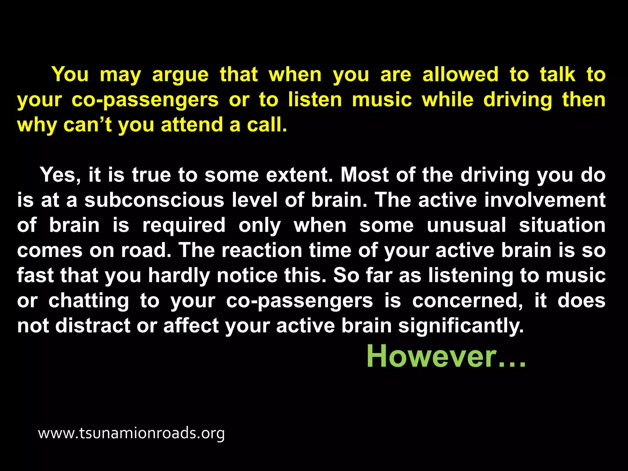 You may argue that when you are allowed to talk to
your co-passengers or to listen music while driving then
why can’t you attend a call.

   Yes, it is true to some extent. Most of the driving you do
is at a subconscious level of brain. The active involvement
of brain is required only when some unusual situation
comes on road. The reaction time of your active brain is so
fast that you hardly notice this. So far as listening to music
or chatting to your co-passengers is concerned, it does
not distract or affect your active brain significantly.
                                    However…

  www.tsunamionroads.org
 