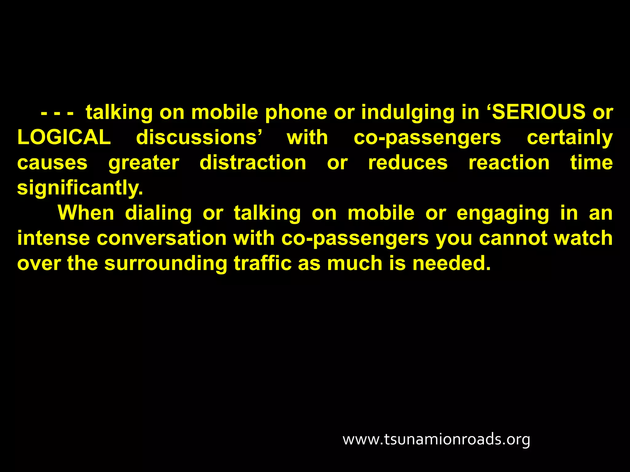 - - - talking on mobile phone or indulging in ‘SERIOUS or
LOGICAL discussions’ with co-passengers certainly
causes greater distraction or reduces reaction time
significantly.
      When dialing or talking on mobile or engaging in an
intense conversation with co-passengers you cannot watch
over the surrounding traffic as much is needed.




                                www.tsunamionroads.org
 