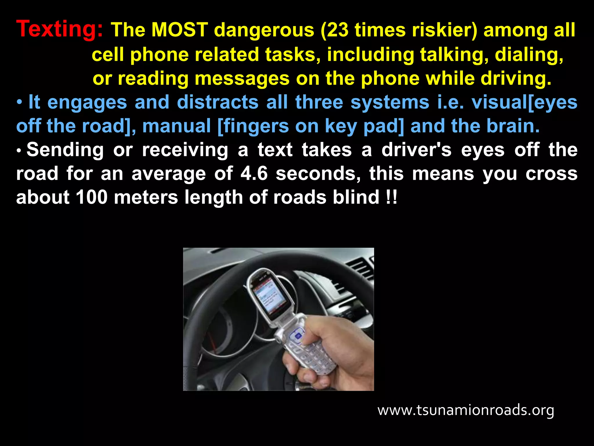 Texting: The MOST dangerous (23 times riskier) among all
         cell phone related tasks, including talking, dialing,
         or reading messages on the phone while driving.
• It engages and distracts all three systems i.e. visual[eyes
off the road], manual [fingers on key pad] and the brain.
• Sending or receiving a text takes a driver's eyes off the
road for an average of 4.6 seconds, this means you cross
about 100 meters length of roads blind !!




                                       www.tsunamionroads.org
 