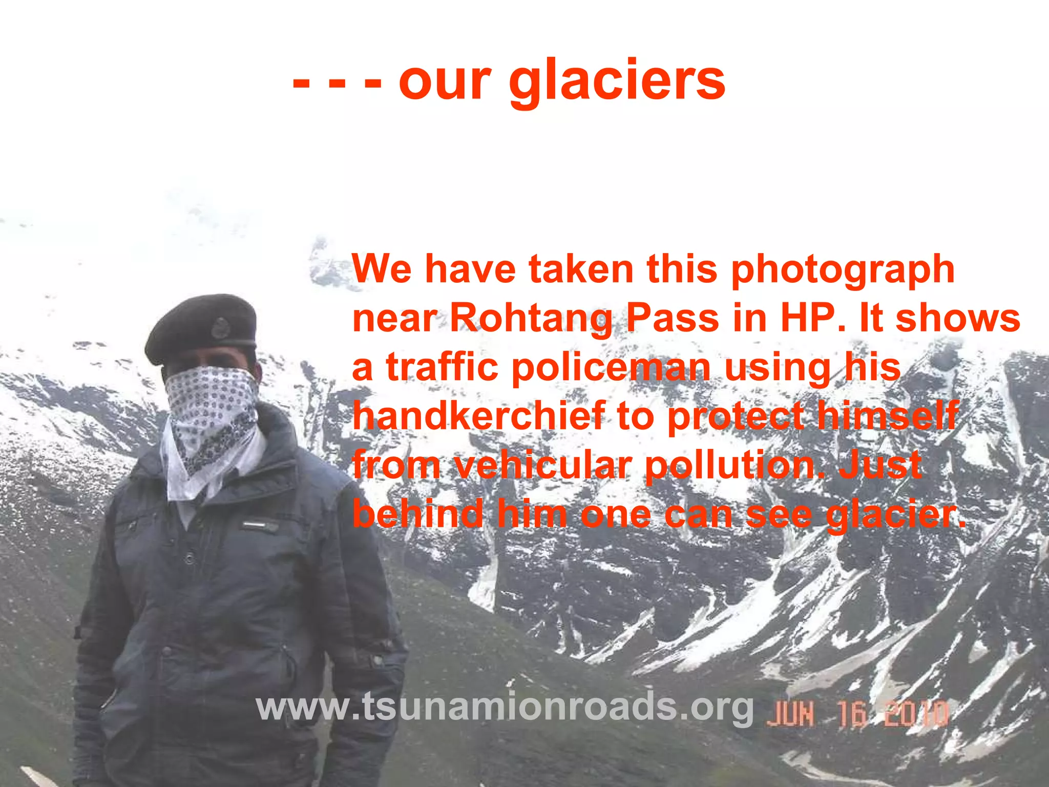 www.tsunamionroads.org - - - our glaciers We have taken this photograph near Rohtang Pass in HP. It shows a traffic policeman using his handkerchief to protect himself from vehicular pollution. Just behind him one can see glacier. 