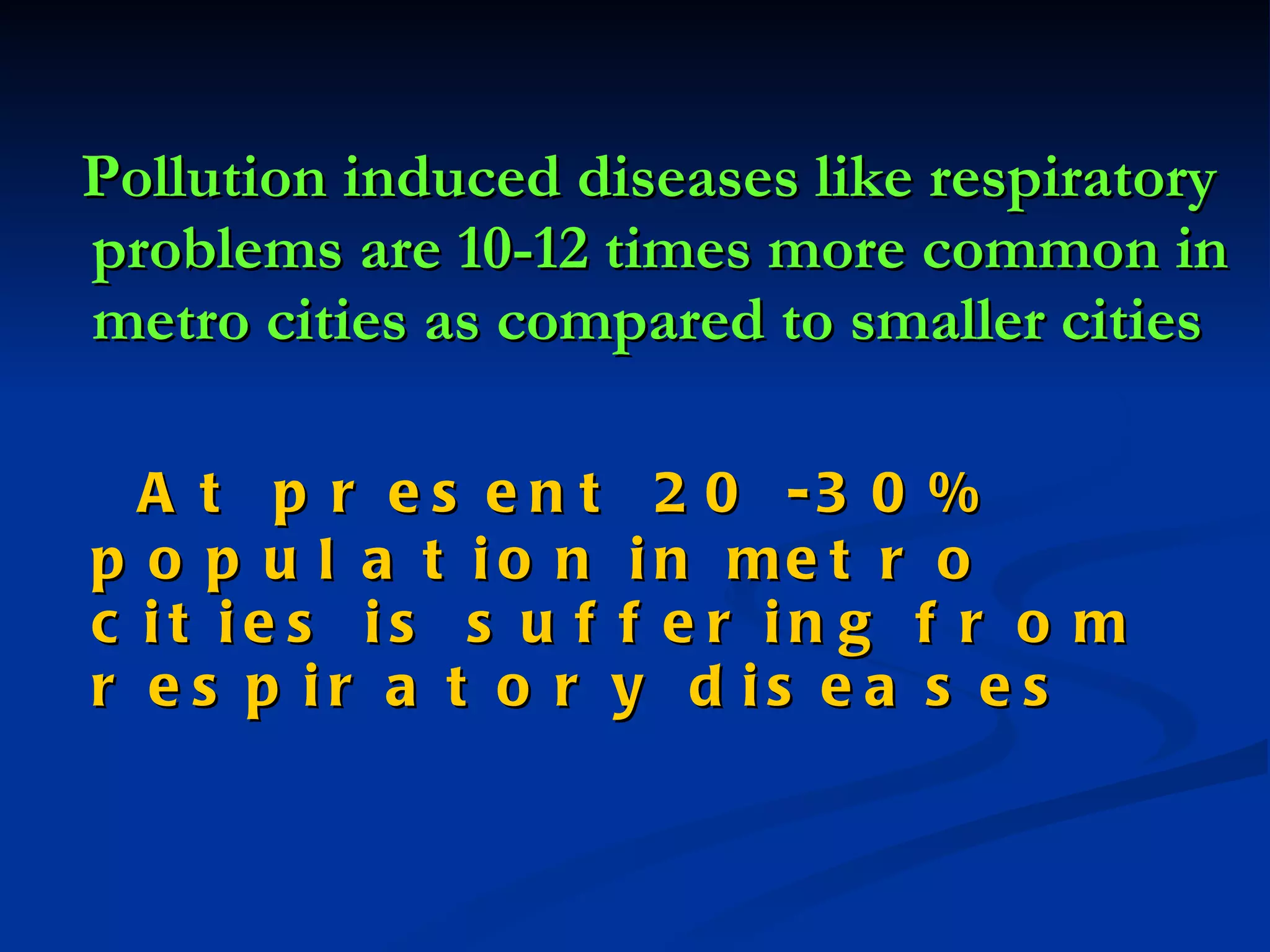 Pollution induced diseases like respiratory  problems are 10-12 times more common in metro cities as compared to smaller cities   At present 20 -30% population in metro cities is suffering from respiratory diseases   
