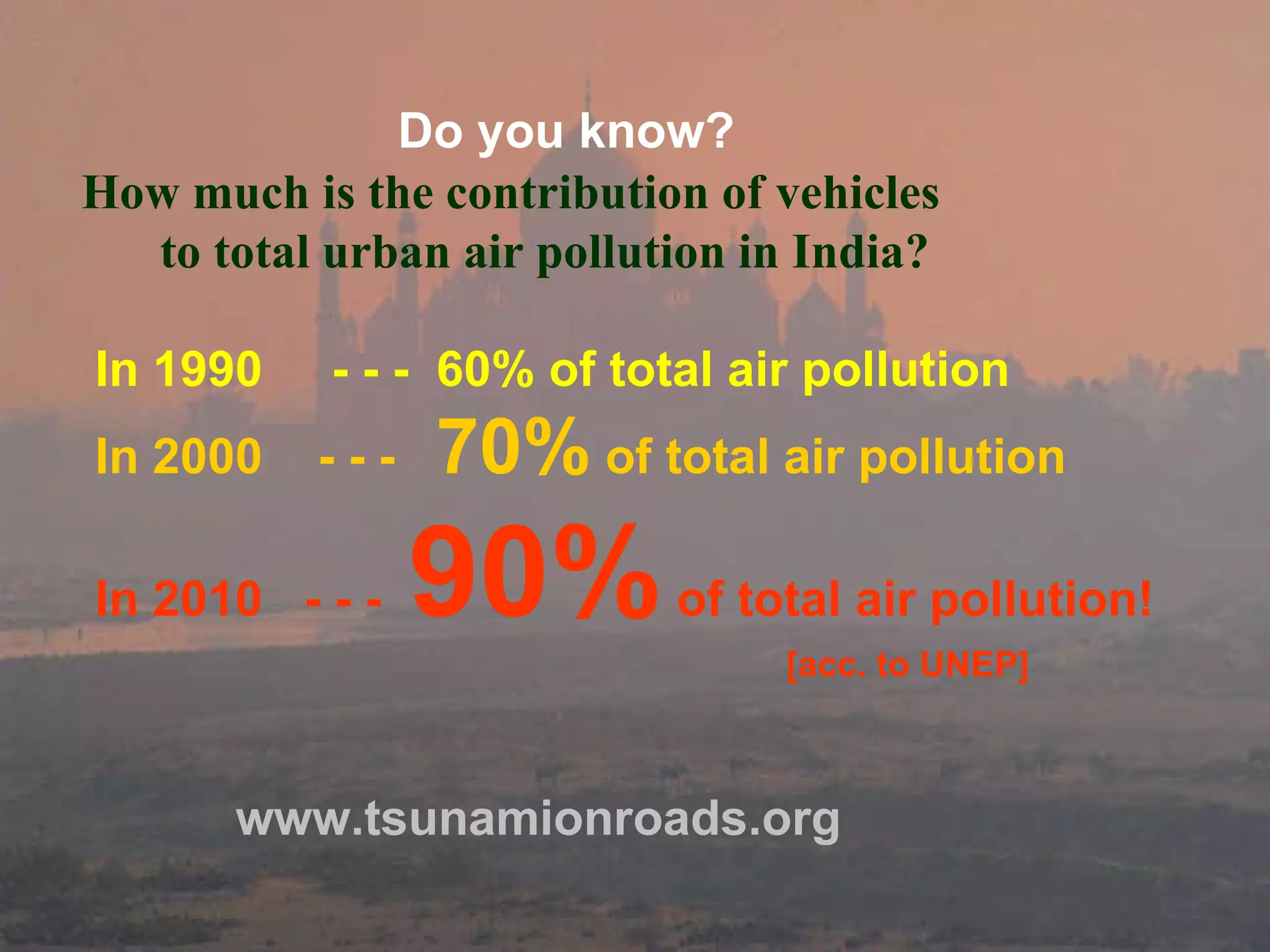 Do you know?   How much is the contribution of vehicles  to total urban air pollution in India?  In 1990  - - -  60% of total air pollution   In 2000  - - -  70%  of total air pollution   In 2010  - - -  90%  of total air pollution!   [acc. to UNEP] www.tsunamionroads.org 