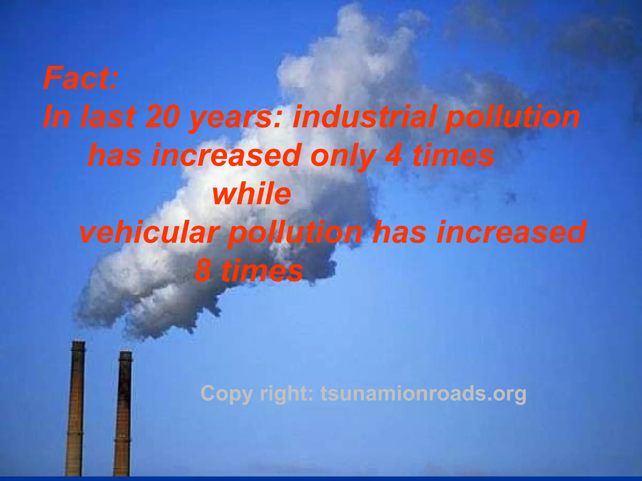 Copy right: tsunamionroads.org Fact: In last 20 years: industrial pollution has increased only 4 times  while  vehicular pollution has increased  8 times   