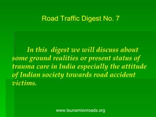 Road Traffic Digest No. 7 In this  digest we will discuss about some ground realities or present status of trauma care in India especially the attitude of Indian society towards road accident victims.  www.tsunamionroads.org 