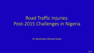 Road Traffic Injuries:
Post-2015 Challenges in Nigeria
Dr. Nzechukwu Michael Isiozor
2016
 