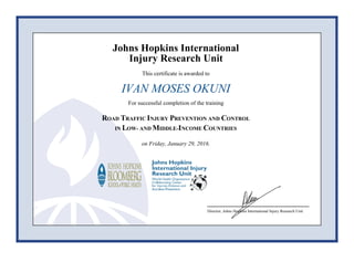 Johns Hopkins International
Injury Research Unit
This certificate is awarded to
IVAN MOSES OKUNI
For successful completion of the training
ROAD TRAFFIC INJURY PREVENTION AND CONTROL
IN LOW- AND MIDDLE-INCOME COUNTRIES
on Friday, January 29, 2016.
Director, Johns Hopkins International Injury Research Unit
 