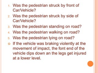 1.

2.

3.
4.
5.


Was the pedestrian struck by front of
Car/Vehicle?
Was the pedestrian struck by side of
Car/Vehicle?
Was the pedestrian standing on road?
Was the pedestrian walking on road?
Was the pedestrian lying on road?
If the vehicle was braking violently at the
movement of impact, the font end of the
vehicle dips down an the legs get injured
at a lower level.

 