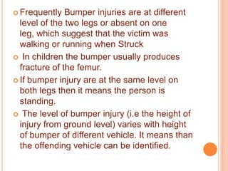 Frequently

Bumper injuries are at different
level of the two legs or absent on one
leg, which suggest that the victim was
walking or running when Struck
 In children the bumper usually produces
fracture of the femur.
 If bumper injury are at the same level on
both legs then it means the person is
standing.
 The level of bumper injury (i.e the height of
injury from ground level) varies with height
of bumper of different vehicle. It means than
the offending vehicle can be identified.

 
