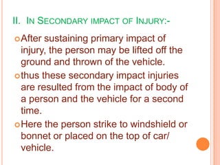 II. IN SECONDARY IMPACT OF INJURY: After

sustaining primary impact of
injury, the person may be lifted off the
ground and thrown of the vehicle.
 thus these secondary impact injuries
are resulted from the impact of body of
a person and the vehicle for a second
time.
 Here the person strike to windshield or
bonnet or placed on the top of car/
vehicle.

 