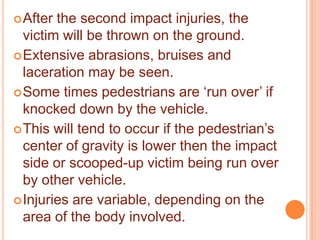  After

the second impact injuries, the
victim will be thrown on the ground.
 Extensive abrasions, bruises and
laceration may be seen.
 Some times pedestrians are „run over‟ if
knocked down by the vehicle.
 This will tend to occur if the pedestrian‟s
center of gravity is lower then the impact
side or scooped-up victim being run over
by other vehicle.
 Injuries are variable, depending on the
area of the body involved.

 