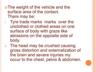  The

weight of the vehicle and the
surface area of the contact.
There may be:
i. Tyre trade marks marks over the
unclothed or clothed areas on one
surface of body with graze like
abrasions on the opposite side of
body.
ii. The head may be crushed causing
gross distortion and externalization of
the brain and severe injuries my
occur to the chest, pelvis & abdomen.

 