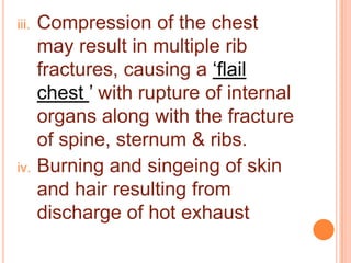 iii.

iv.

Compression of the chest
may result in multiple rib
fractures, causing a „flail
chest ‟ with rupture of internal
organs along with the fracture
of spine, sternum & ribs.
Burning and singeing of skin
and hair resulting from
discharge of hot exhaust

 