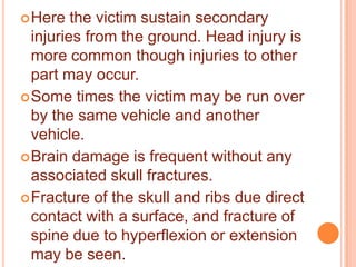  Here

the victim sustain secondary
injuries from the ground. Head injury is
more common though injuries to other
part may occur.
 Some times the victim may be run over
by the same vehicle and another
vehicle.
 Brain damage is frequent without any
associated skull fractures.
 Fracture of the skull and ribs due direct
contact with a surface, and fracture of
spine due to hyperflexion or extension
may be seen.

 