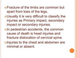  Fracture

of the limbs are common but
apart from toes of the legs.
 Usually it is very difficult to classify the
injuries as Primary impact, secondary
impact or secondary injuries.
 In pedestrian accidents, the common
cause of death is head injuries and
fracture dislocation of cervical spine.
 Injuries to the chest and abdomen are
minimal or absent.

 