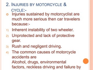 2. INJURIES BY MOTORCYCLE &
CYCLE:

1)
2)

3)
4)

Injuries sustained by motorcyclist are
much more serious then car travelers
because:Inherent instability of two wheeler.
Unprotected and lack of protective
gear.
Rush and negligent driving.
The common causes of motorcycle
accidents are
Alcohol, drugs, environmental
factors, reckless driving and failure by

 