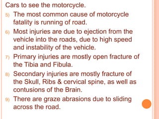 Cars to see the motorcycle.
5) The most common cause of motorcycle
fatality is running of road.
6) Most injuries are due to ejection from the
vehicle into the roads, due to high speed
and instability of the vehicle.
7) Primary injuries are mostly open fracture of
the Tibia and Fibula.
8) Secondary injuries are mostly fracture of
the Skull, Ribs & cervical spine, as well as
contusions of the Brain.
9) There are graze abrasions due to sliding
across the road.

 