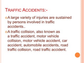 TRAFFIC ACCIDENTS:A

large variety of injuries are sustained
by persons involved in traffic
accidents..
 A traffic collision, also known as
a traffic accident, motor vehicle
collision, motor vehicle accident, car
accident, automobile accidents, road
traffic collision, road traffic accident.

 